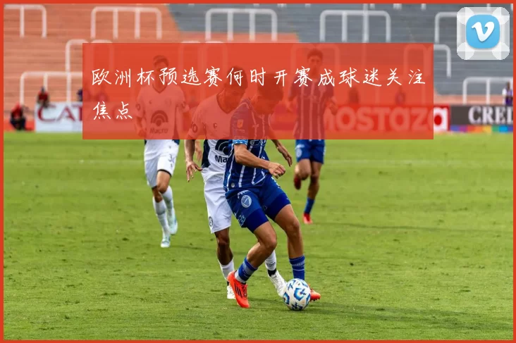 欧洲杯预选赛何时开赛成球迷关注焦点
