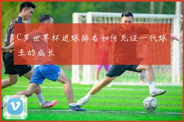 C罗世界杯进球排名如何见证一代球王的成长