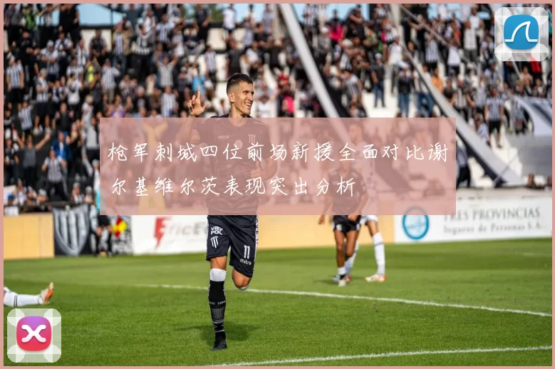 枪军刺城四位前场新援全面对比谢尔基维尔茨表现突出分析