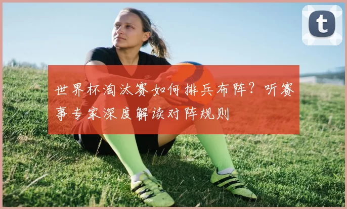 世界杯淘汰赛如何排兵布阵?听赛事专家深度解读对阵规则