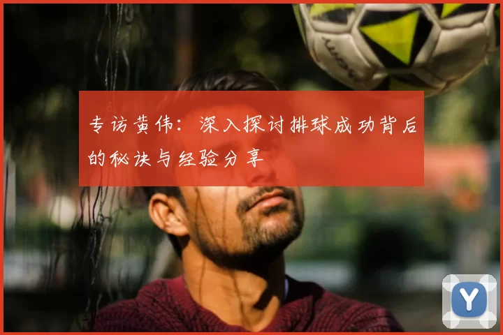 专访黄伟：深入探讨排球成功背后的秘诀与经验分享
