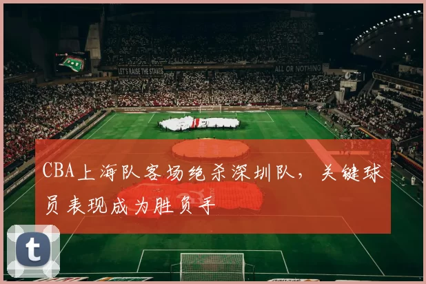 CBA上海队客场绝杀深圳队，关键球员表现成为胜负手
