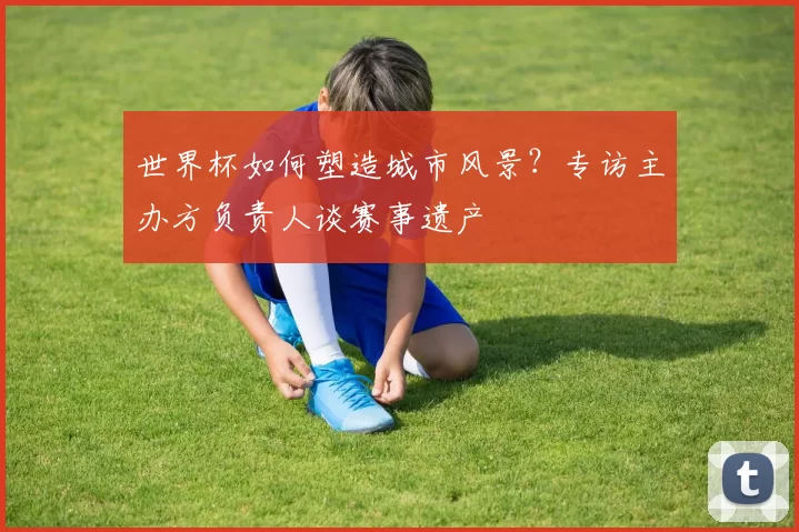 世界杯如何塑造城市风景?专访主办方负责人谈赛事遗产