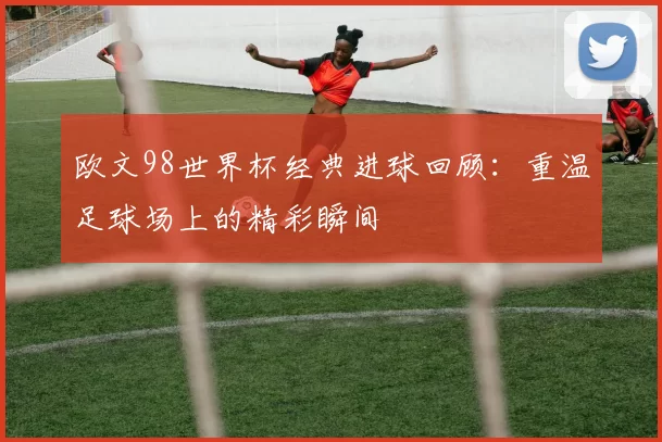 欧文98世界杯经典进球回顾:重温足球场上的精彩瞬间