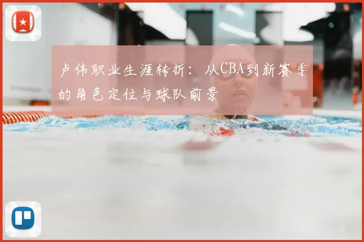 卢伟职业生涯转折：从CBA到新赛季的角色定位与球队前景