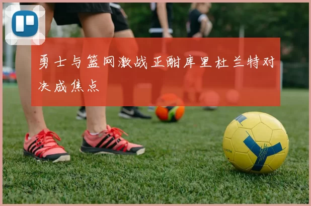勇士与篮网激战正酣库里杜兰特对决成焦点