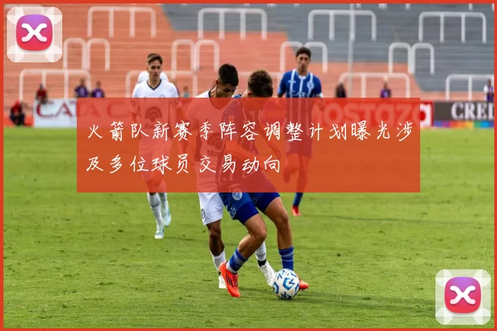 火箭队新赛季阵容调整计划曝光涉及多位球员交易动向