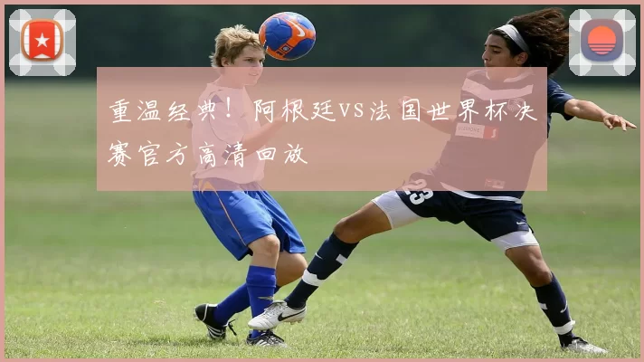 重温经典!阿根廷vs法国世界杯决赛官方高清回放