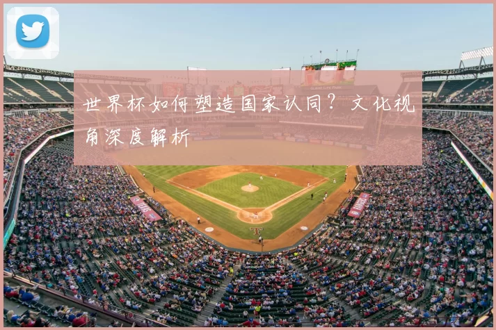 世界杯如何塑造国家认同?文化视角深度解析