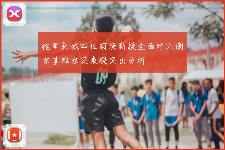 枪军刺城四位前场新援全面对比谢尔基维尔茨表现突出分析