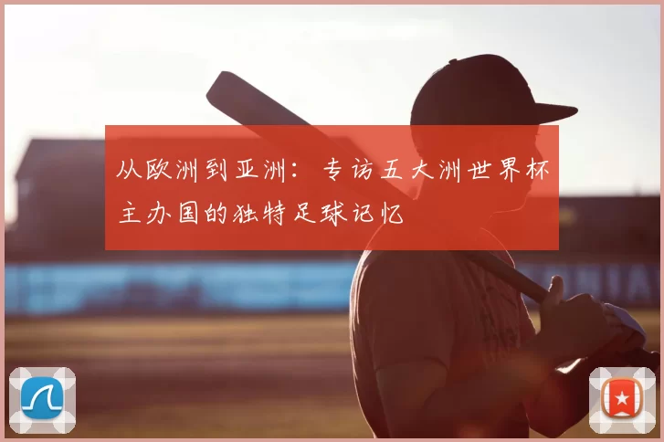从欧洲到亚洲:专访五大洲世界杯主办国的独特足球记忆