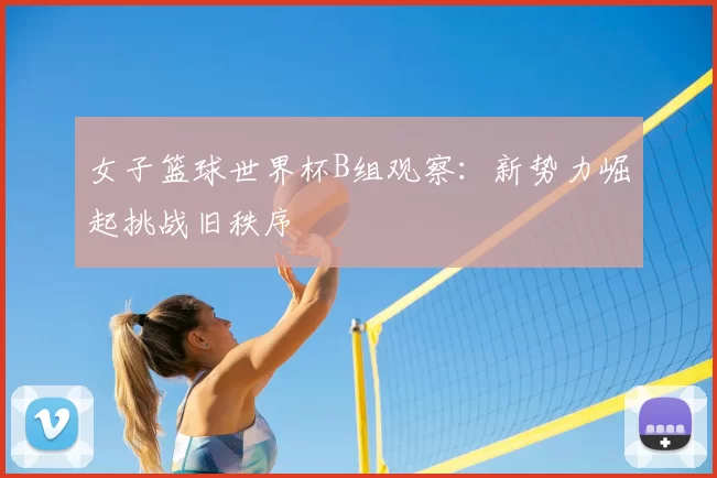 女子篮球世界杯B组观察：新势力崛起挑战旧秩序