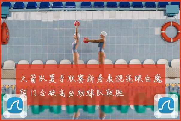 火箭队夏季联赛新秀表现亮眼白魔阿门合砍高分助球队取胜