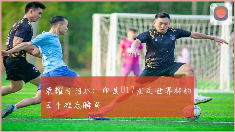 荣耀与泪水：印度U17女足世界杯的五个难忘瞬间