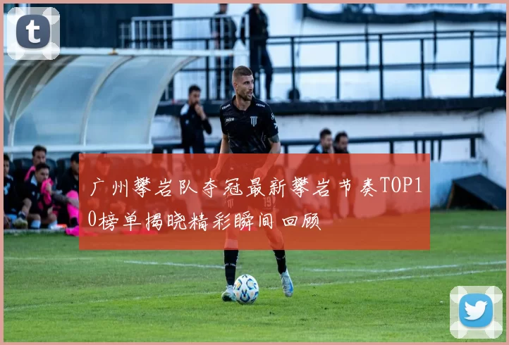 广州攀岩队夺冠最新攀岩节奏TOP10榜单揭晓精彩瞬间回顾