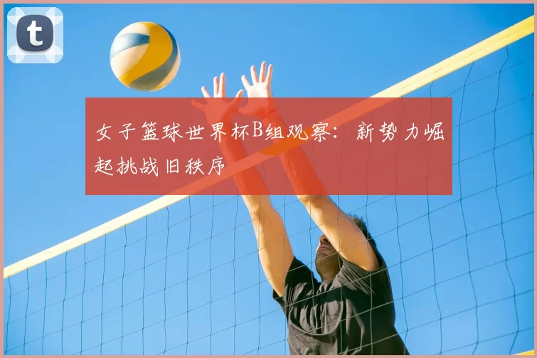 女子篮球世界杯B组观察：新势力崛起挑战旧秩序