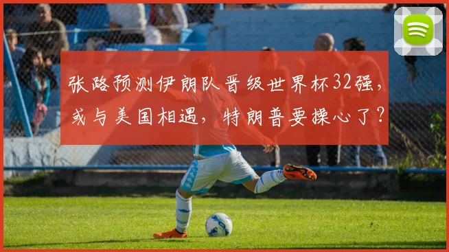 张路预测伊朗队晋级世界杯32强,或与美国相遇,特朗普要操心了?