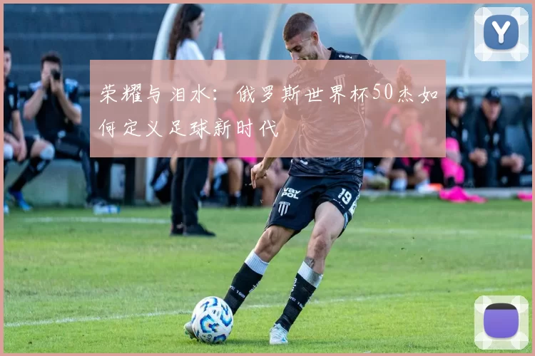 荣耀与泪水:俄罗斯世界杯50杰如何定义足球新时代