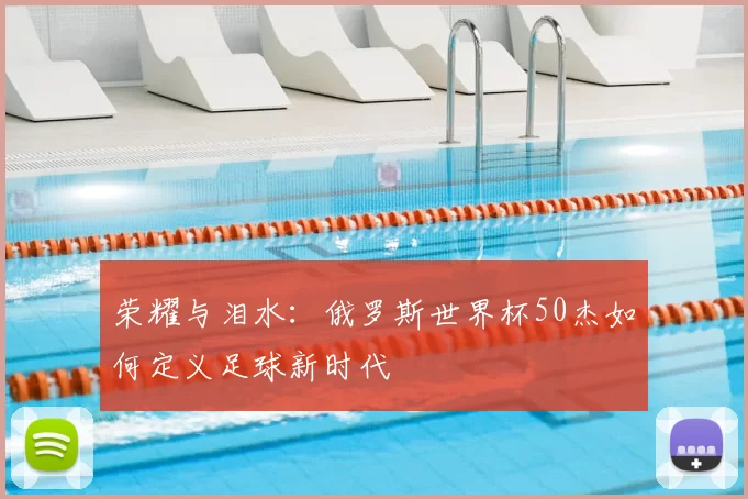 荣耀与泪水:俄罗斯世界杯50杰如何定义足球新时代