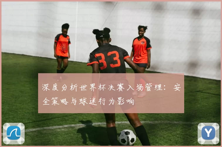 深度分析世界杯决赛入场管理:安全策略与球迷行为影响