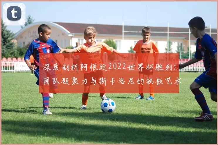 深度剖析阿根廷2022世界杯胜利:团队凝聚力与斯卡洛尼的执教艺术
