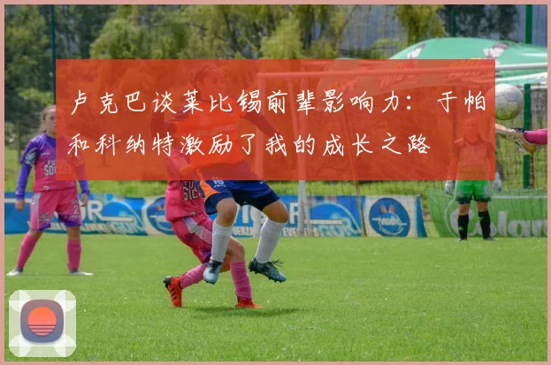 卢克巴谈莱比锡前辈影响力：于帕和科纳特激励了我的成长之路