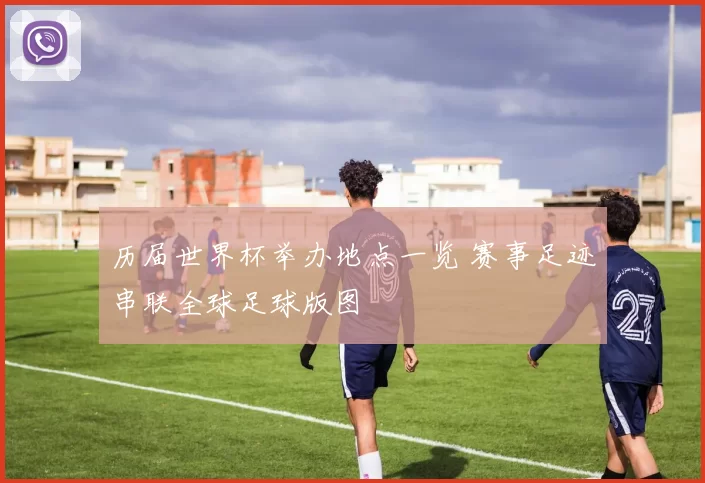 历届世界杯举办地点一览 赛事足迹串联全球足球版图