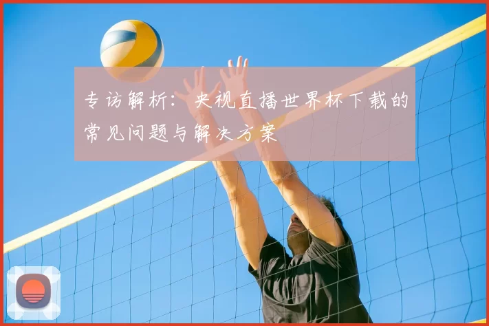 专访解析：央视直播世界杯下载的常见问题与解决方案