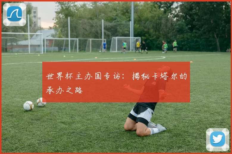 世界杯主办国专访:揭秘卡塔尔的承办之路
