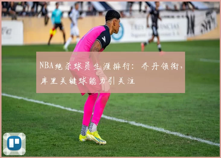 NBA绝杀球员生涯排行：乔丹领衔，库里关键球能力引关注