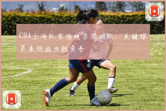 CBA上海队客场绝杀深圳队，关键球员表现成为胜负手