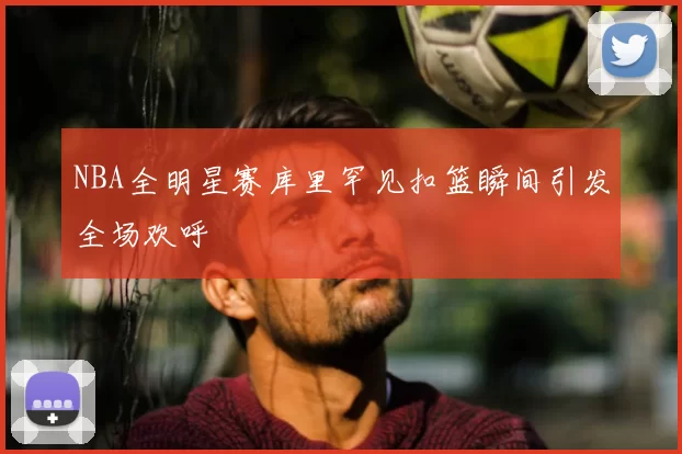 NBA全明星赛库里罕见扣篮瞬间引发全场欢呼