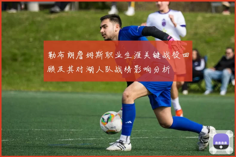 勒布朗詹姆斯职业生涯关键战役回顾及其对湖人队战绩影响分析